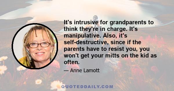 It's intrusive for grandparents to think they're in charge. It's manipulative. Also, it's self-destructive, since if the parents have to resist you, you won't get your mitts on the kid as often.