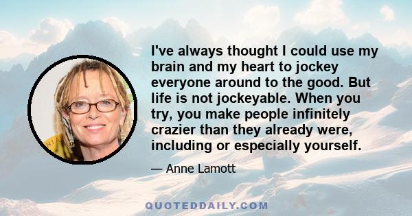 I've always thought I could use my brain and my heart to jockey everyone around to the good. But life is not jockeyable. When you try, you make people infinitely crazier than they already were, including or especially