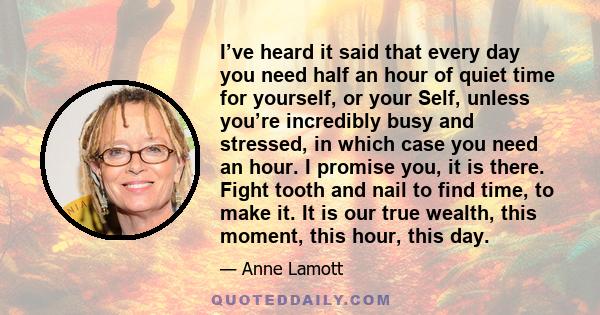 I’ve heard it said that every day you need half an hour of quiet time for yourself, or your Self, unless you’re incredibly busy and stressed, in which case you need an hour. I promise you, it is there. Fight tooth and