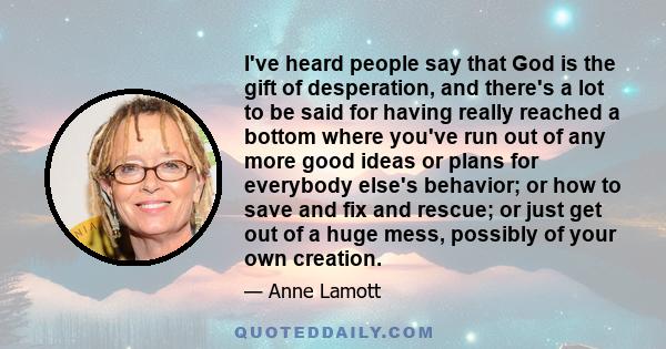 I've heard people say that God is the gift of desperation, and there's a lot to be said for having really reached a bottom where you've run out of any more good ideas or plans for everybody else's behavior; or how to