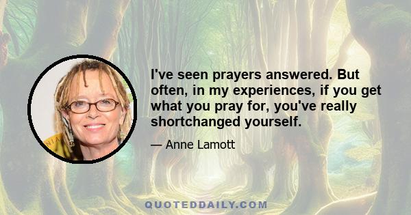 I've seen prayers answered. But often, in my experiences, if you get what you pray for, you've really shortchanged yourself.