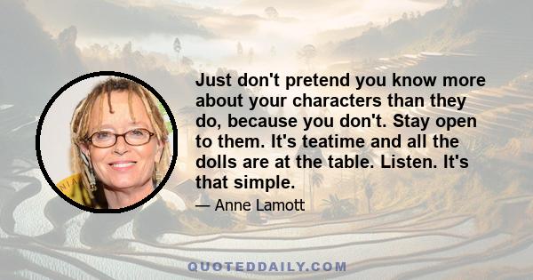 Just don't pretend you know more about your characters than they do, because you don't. Stay open to them. It's teatime and all the dolls are at the table. Listen. It's that simple.