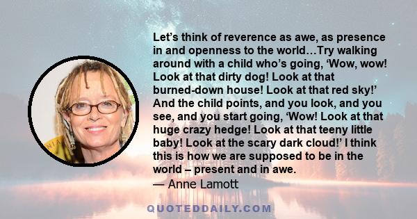 Let’s think of reverence as awe, as presence in and openness to the world…Try walking around with a child who’s going, ‘Wow, wow! Look at that dirty dog! Look at that burned-down house! Look at that red sky!’ And the