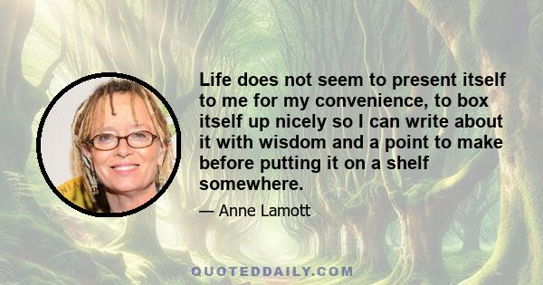 Life does not seem to present itself to me for my convenience, to box itself up nicely so I can write about it with wisdom and a point to make before putting it on a shelf somewhere.