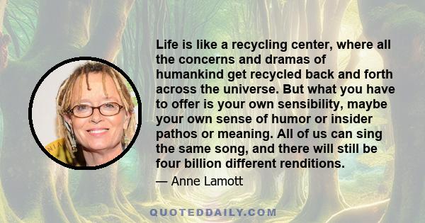 Life is like a recycling center, where all the concerns and dramas of humankind get recycled back and forth across the universe. But what you have to offer is your own sensibility, maybe your own sense of humor or