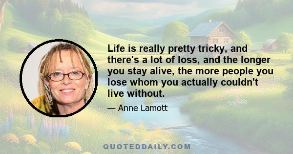 Life is really pretty tricky, and there's a lot of loss, and the longer you stay alive, the more people you lose whom you actually couldn't live without.