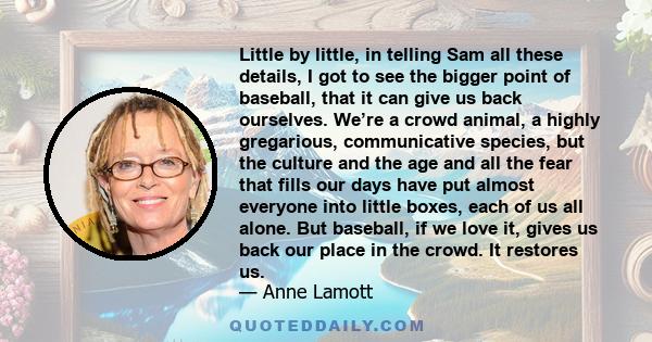 Little by little, in telling Sam all these details, I got to see the bigger point of baseball, that it can give us back ourselves. We’re a crowd animal, a highly gregarious, communicative species, but the culture and