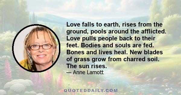 Love falls to earth, rises from the ground, pools around the afflicted. Love pulls people back to their feet. Bodies and souls are fed. Bones and lives heal. New blades of grass grow from charred soil. The sun rises.