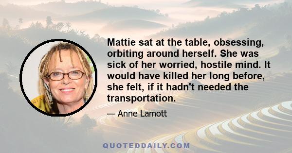 Mattie sat at the table, obsessing, orbiting around herself. She was sick of her worried, hostile mind. It would have killed her long before, she felt, if it hadn't needed the transportation.