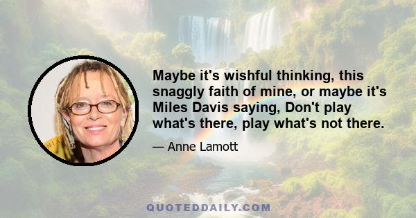 Maybe it's wishful thinking, this snaggly faith of mine, or maybe it's Miles Davis saying, Don't play what's there, play what's not there.