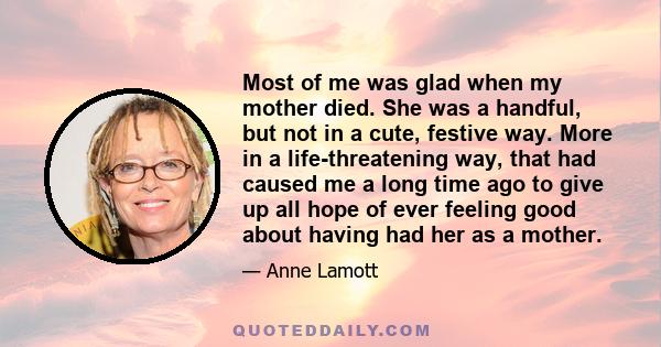 Most of me was glad when my mother died. She was a handful, but not in a cute, festive way. More in a life-threatening way, that had caused me a long time ago to give up all hope of ever feeling good about having had