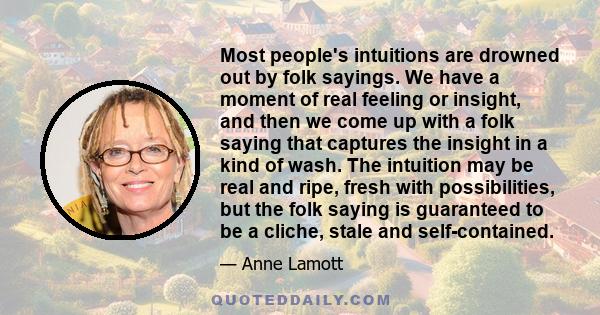 Most people's intuitions are drowned out by folk sayings. We have a moment of real feeling or insight, and then we come up with a folk saying that captures the insight in a kind of wash. The intuition may be real and