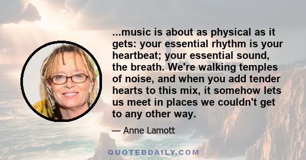 ...music is about as physical as it gets: your essential rhythm is your heartbeat; your essential sound, the breath. We're walking temples of noise, and when you add tender hearts to this mix, it somehow lets us meet in 