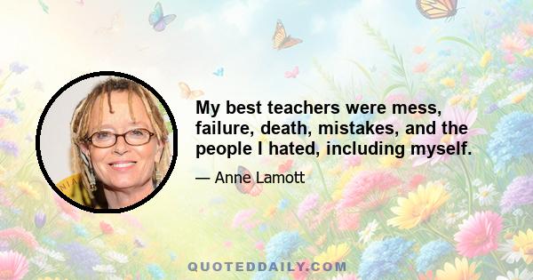 My best teachers were mess, failure, death, mistakes, and the people I hated, including myself.