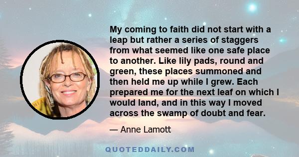 My coming to faith did not start with a leap but rather a series of staggers from what seemed like one safe place to another. Like lily pads, round and green, these places summoned and then held me up while I grew. Each 