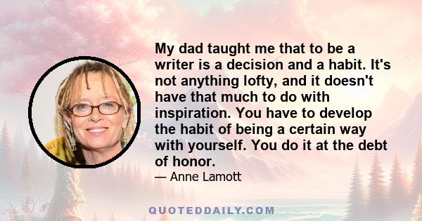 My dad taught me that to be a writer is a decision and a habit. It's not anything lofty, and it doesn't have that much to do with inspiration. You have to develop the habit of being a certain way with yourself. You do