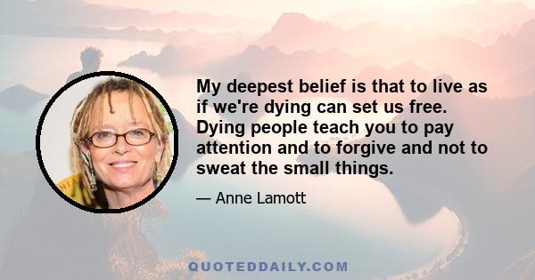 My deepest belief is that to live as if we're dying can set us free. Dying people teach you to pay attention and to forgive and not to sweat the small things.