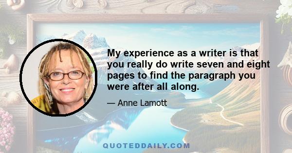 My experience as a writer is that you really do write seven and eight pages to find the paragraph you were after all along.