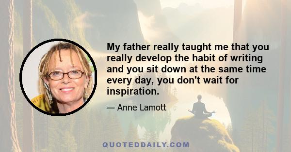 My father really taught me that you really develop the habit of writing and you sit down at the same time every day, you don't wait for inspiration.