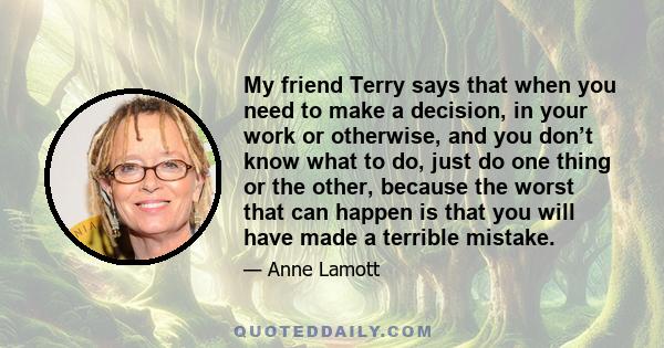 My friend Terry says that when you need to make a decision, in your work or otherwise, and you don’t know what to do, just do one thing or the other, because the worst that can happen is that you will have made a