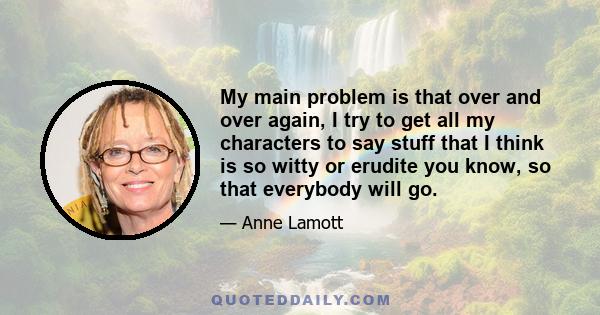 My main problem is that over and over again, I try to get all my characters to say stuff that I think is so witty or erudite you know, so that everybody will go.