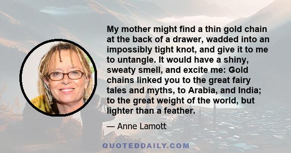 My mother might find a thin gold chain at the back of a drawer, wadded into an impossibly tight knot, and give it to me to untangle. It would have a shiny, sweaty smell, and excite me: Gold chains linked you to the