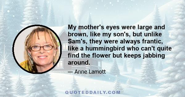 My mother's eyes were large and brown, like my son's, but unlike Sam's, they were always frantic, like a hummingbird who can't quite find the flower but keeps jabbing around.