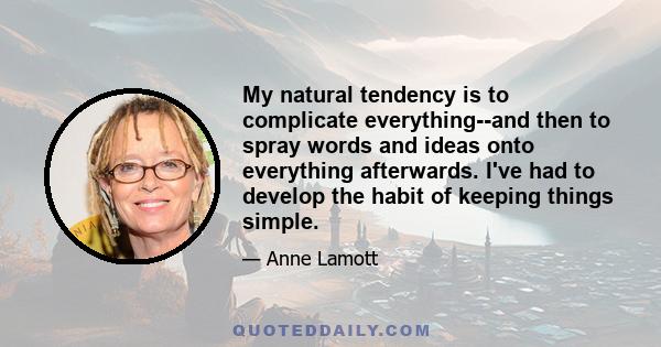 My natural tendency is to complicate everything--and then to spray words and ideas onto everything afterwards. I've had to develop the habit of keeping things simple.