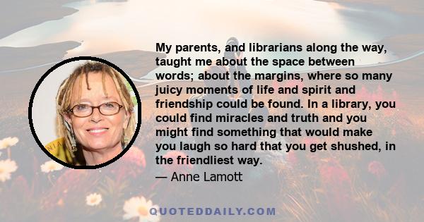 My parents, and librarians along the way, taught me about the space between words; about the margins, where so many juicy moments of life and spirit and friendship could be found. In a library, you could find miracles