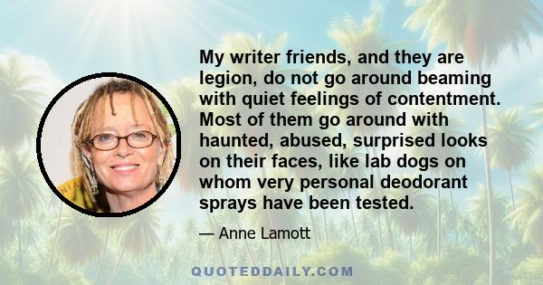 My writer friends, and they are legion, do not go around beaming with quiet feelings of contentment. Most of them go around with haunted, abused, surprised looks on their faces, like lab dogs on whom very personal