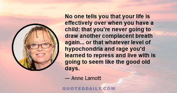 No one tells you that your life is effectively over when you have a child: that you're never going to draw another complacent breath again... or that whatever level of hypochondria and rage you'd learned to repress and