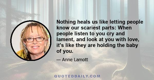 Nothing heals us like letting people know our scariest parts: When people listen to you cry and lament, and look at you with love, it's like they are holding the baby of you.