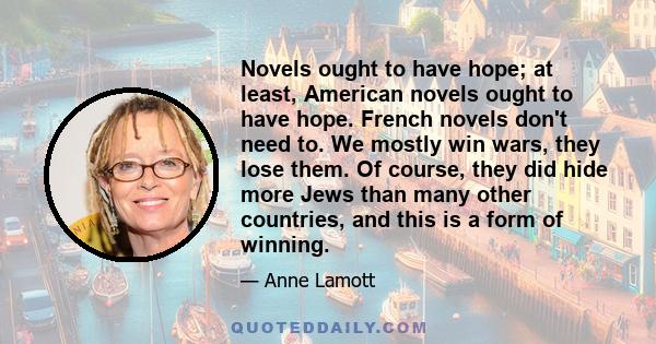 Novels ought to have hope; at least, American novels ought to have hope. French novels don't need to. We mostly win wars, they lose them. Of course, they did hide more Jews than many other countries, and this is a form