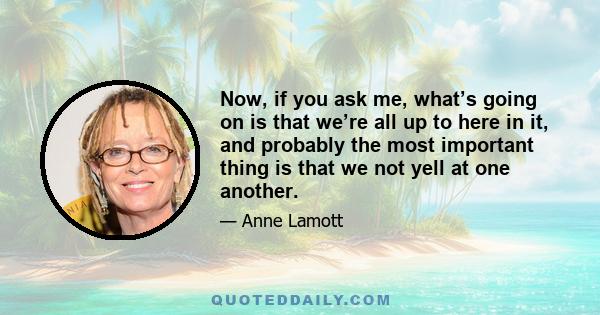 Now, if you ask me, what’s going on is that we’re all up to here in it, and probably the most important thing is that we not yell at one another.