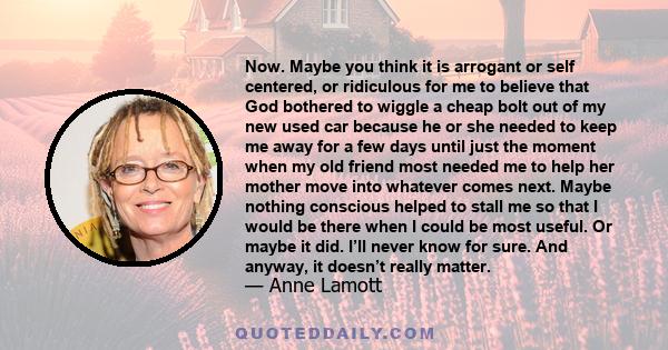 Now. Maybe you think it is arrogant or self centered, or ridiculous for me to believe that God bothered to wiggle a cheap bolt out of my new used car because he or she needed to keep me away for a few days until just