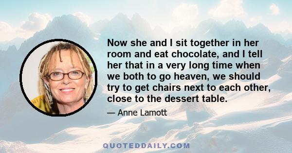 Now she and I sit together in her room and eat chocolate, and I tell her that in a very long time when we both to go heaven, we should try to get chairs next to each other, close to the dessert table.