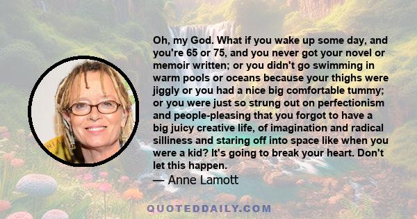 Oh, my God. What if you wake up some day, and you're 65 or 75, and you never got your novel or memoir written; or you didn't go swimming in warm pools or oceans because your thighs were jiggly or you had a nice big