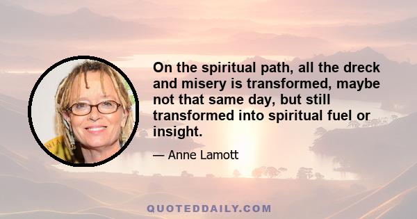 On the spiritual path, all the dreck and misery is transformed, maybe not that same day, but still transformed into spiritual fuel or insight.