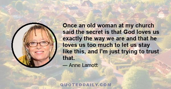 Once an old woman at my church said the secret is that God loves us exactly the way we are and that he loves us too much to let us stay like this, and I'm just trying to trust that.