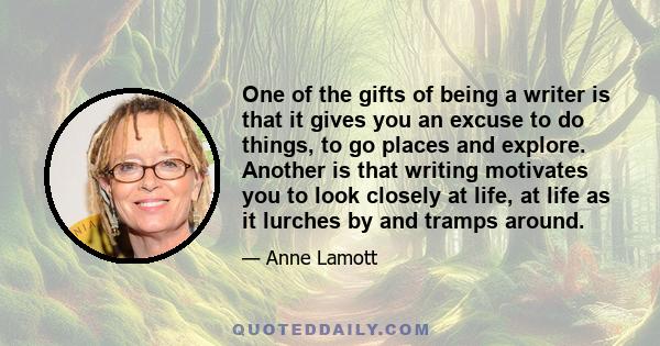 One of the gifts of being a writer is that it gives you an excuse to do things, to go places and explore. Another is that writing motivates you to look closely at life, at life as it lurches by and tramps around.