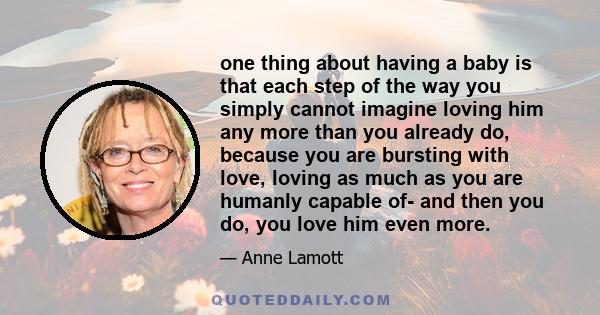 one thing about having a baby is that each step of the way you simply cannot imagine loving him any more than you already do, because you are bursting with love, loving as much as you are humanly capable of- and then