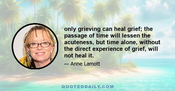 only grieving can heal grief; the passage of time will lessen the acuteness, but time alone, without the direct experience of grief, will not heal it.