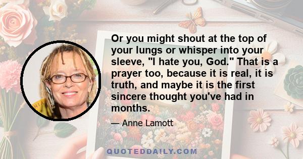 Or you might shout at the top of your lungs or whisper into your sleeve, I hate you, God. That is a prayer too, because it is real, it is truth, and maybe it is the first sincere thought you've had in months.