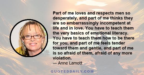 Part of me loves and respects men so desperately, and part of me thinks they are so embarrassingly incompetent at life and in love. You have to teach them the very basics of emotional literacy. You have to teach them