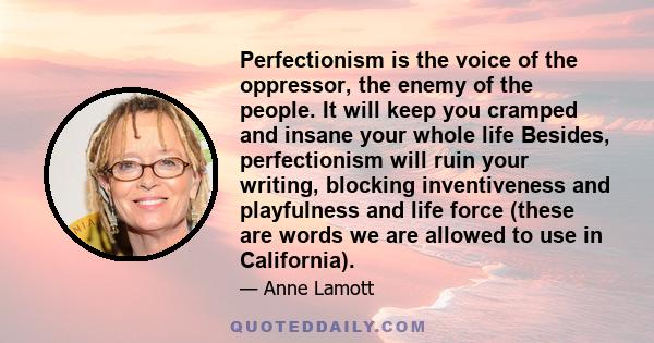 Perfectionism is the voice of the oppressor, the enemy of the people. It will keep you cramped and insane your whole life Besides, perfectionism will ruin your writing, blocking inventiveness and playfulness and life