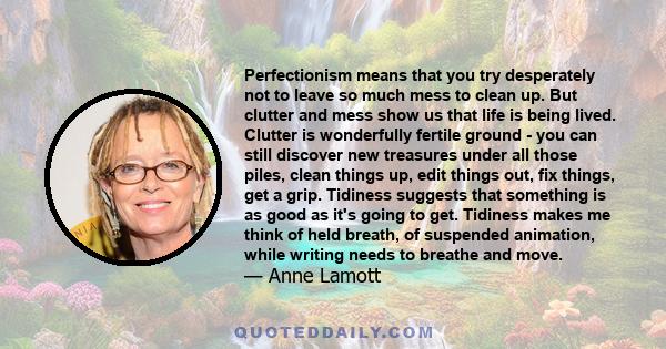 Perfectionism means that you try desperately not to leave so much mess to clean up. But clutter and mess show us that life is being lived. Clutter is wonderfully fertile ground - you can still discover new treasures