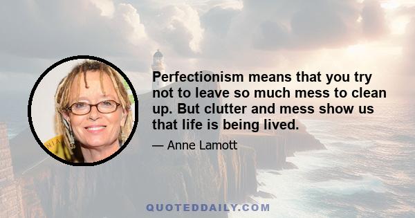 Perfectionism means that you try not to leave so much mess to clean up. But clutter and mess show us that life is being lived.