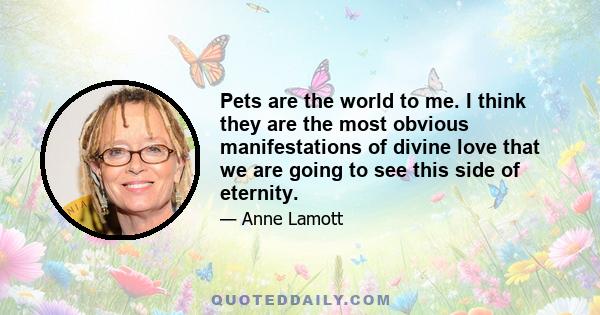 Pets are the world to me. I think they are the most obvious manifestations of divine love that we are going to see this side of eternity.