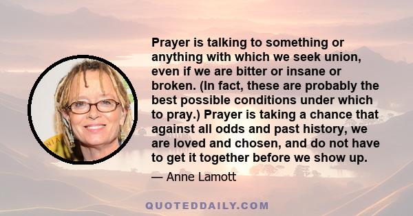 Prayer is talking to something or anything with which we seek union, even if we are bitter or insane or broken. (In fact, these are probably the best possible conditions under which to pray.) Prayer is taking a chance