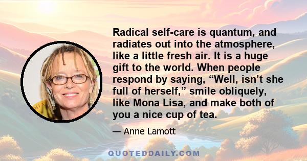 Radical self-care is quantum, and radiates out into the atmosphere, like a little fresh air. It is a huge gift to the world. When people respond by saying, “Well, isn’t she full of herself,” smile obliquely, like Mona